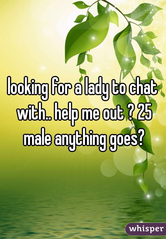 looking for a lady to chat with.. help me out ? 25 male anything goes?
