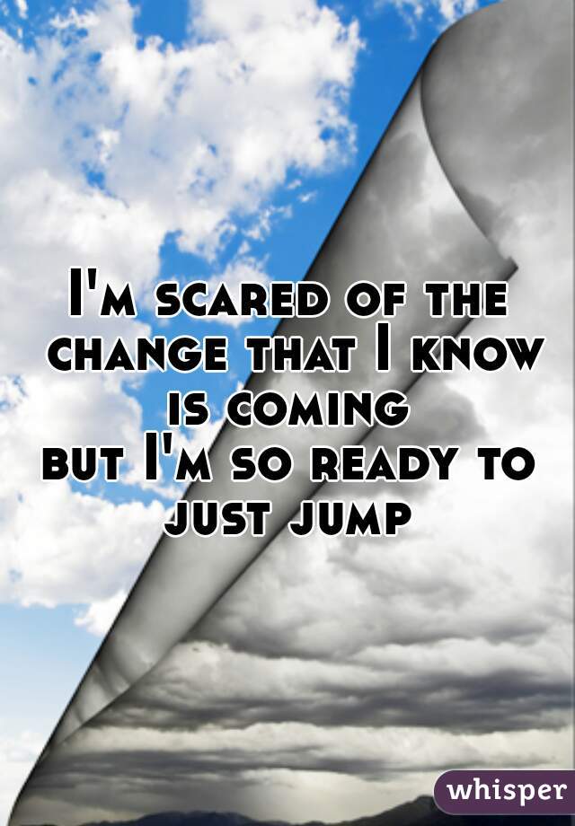 I'm scared of the change that I know is coming 
but I'm so ready to just jump 