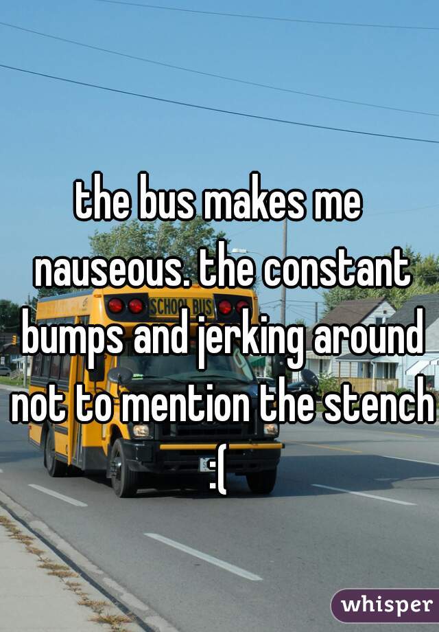 the bus makes me nauseous. the constant bumps and jerking around not to mention the stench :( 