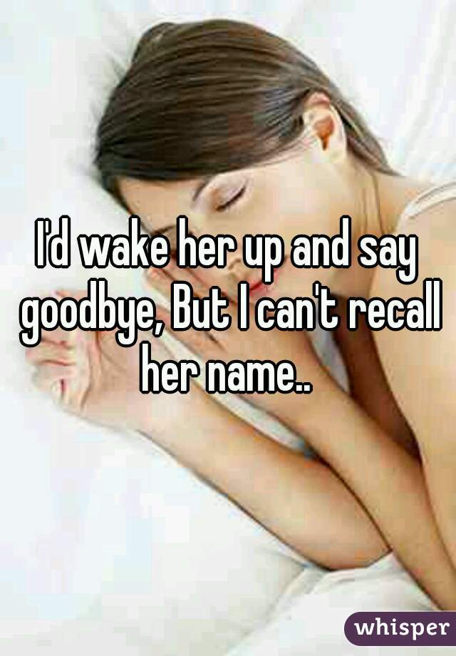 I'd wake her up and say goodbye, But I can't recall her name.. 