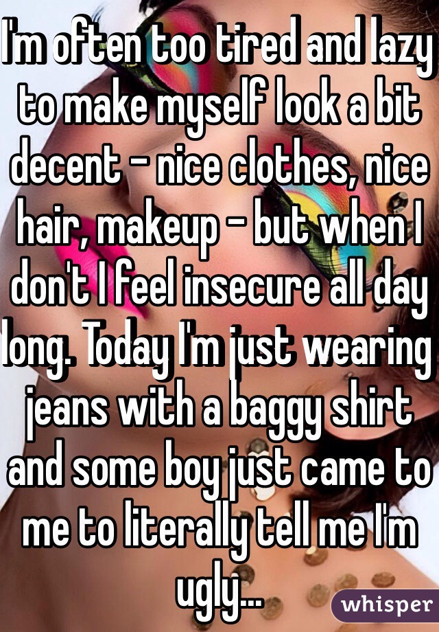 I'm often too tired and lazy to make myself look a bit decent - nice clothes, nice hair, makeup - but when I don't I feel insecure all day long. Today I'm just wearing jeans with a baggy shirt and some boy just came to me to literally tell me I'm ugly...
