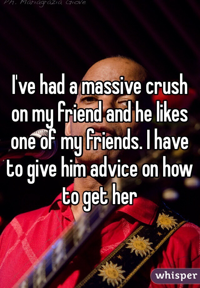 I've had a massive crush on my friend and he likes one of my friends. I have to give him advice on how to get her