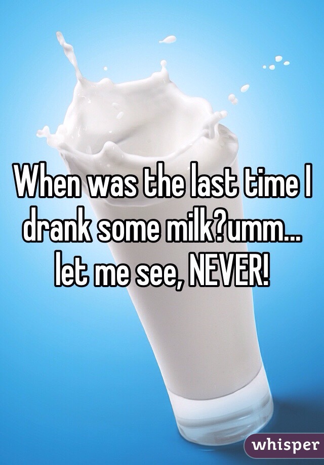 When was the last time I drank some milk?umm... let me see, NEVER!