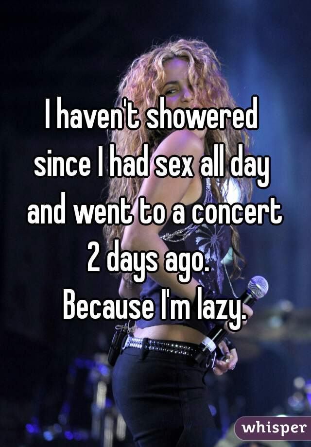 I haven't showered 
since I had sex all day 
and went to a concert
2 days ago.  
Because I'm lazy.