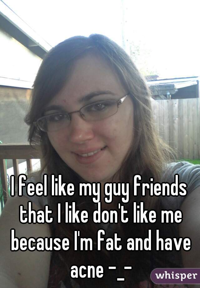 I feel like my guy friends that I like don't like me because I'm fat and have acne -_-