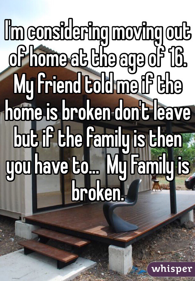 I'm considering moving out of home at the age of 16. My friend told me if the home is broken don't leave but if the family is then you have to...  My Family is broken.