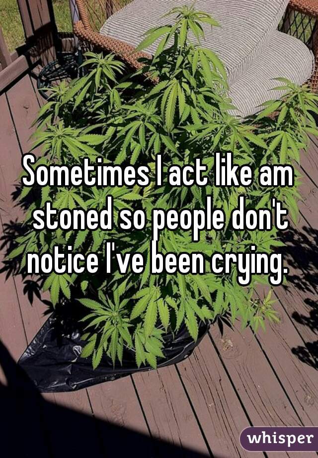 Sometimes I act like am stoned so people don't notice I've been crying. 