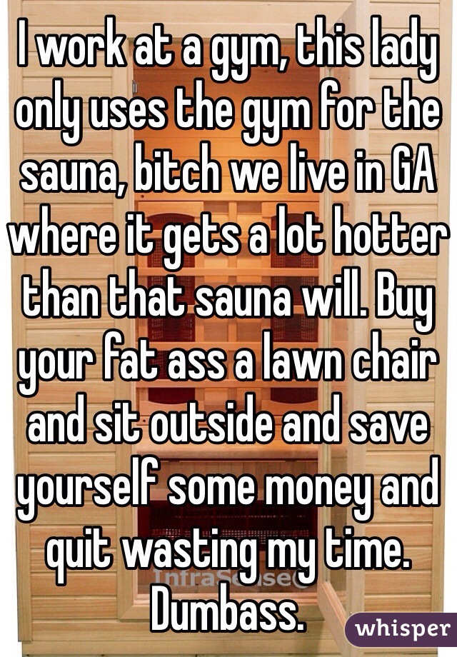 I work at a gym, this lady only uses the gym for the sauna, bitch we live in GA where it gets a lot hotter than that sauna will. Buy your fat ass a lawn chair and sit outside and save yourself some money and quit wasting my time. Dumbass.