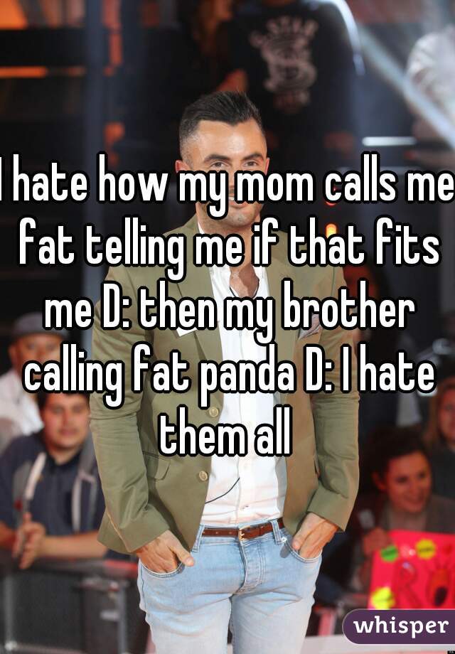 I hate how my mom calls me fat telling me if that fits me D: then my brother calling fat panda D: I hate them all 