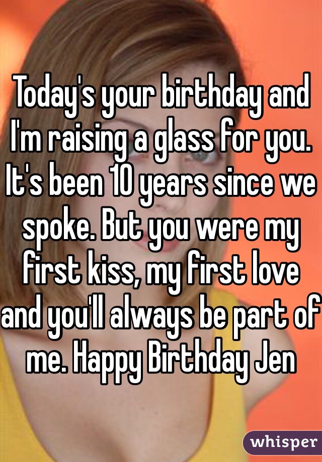 Today's your birthday and I'm raising a glass for you. It's been 10 years since we spoke. But you were my first kiss, my first love and you'll always be part of me. Happy Birthday Jen