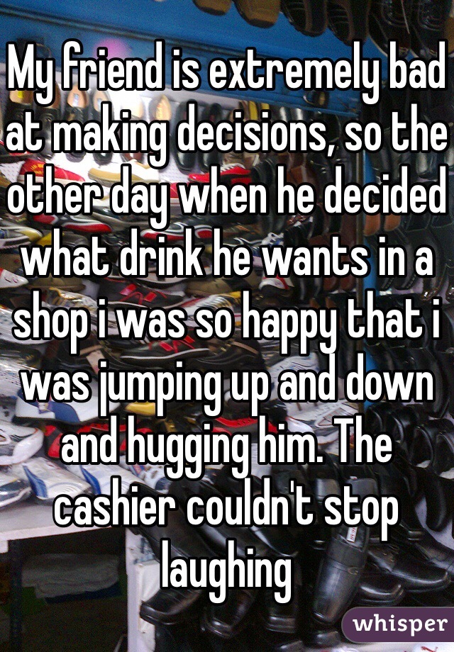 My friend is extremely bad at making decisions, so the other day when he decided what drink he wants in a shop i was so happy that i was jumping up and down and hugging him. The cashier couldn't stop laughing 