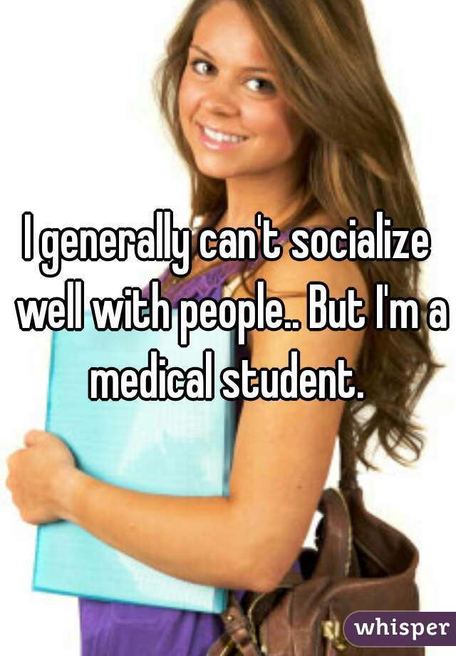 I generally can't socialize well with people.. But I'm a medical student. 