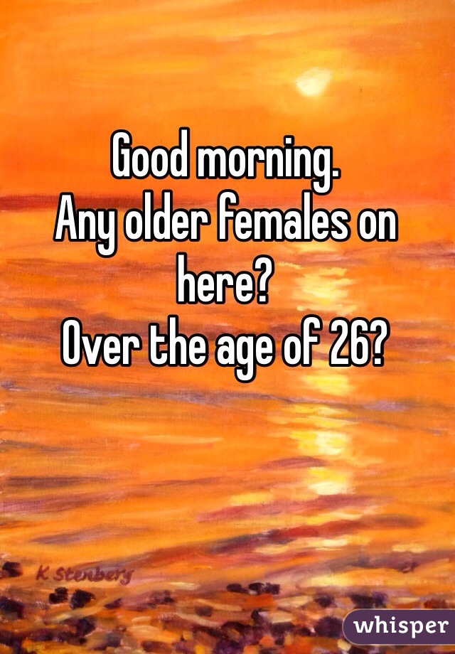 Good morning.
Any older females on here?
Over the age of 26?