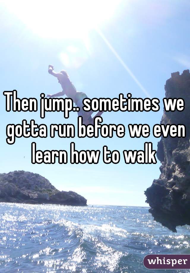 Then jump.. sometimes we gotta run before we even learn how to walk 