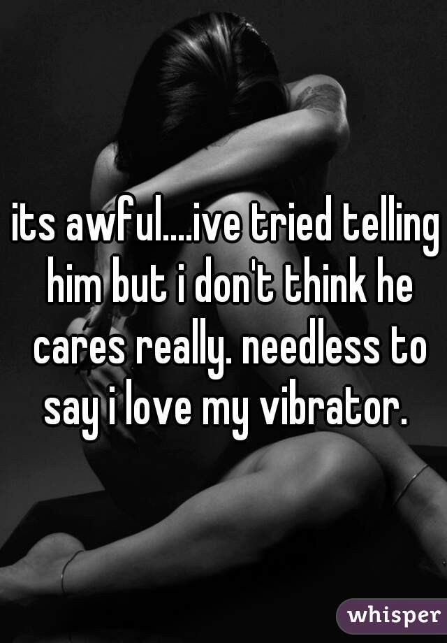 its awful....ive tried telling him but i don't think he cares really. needless to say i love my vibrator. 