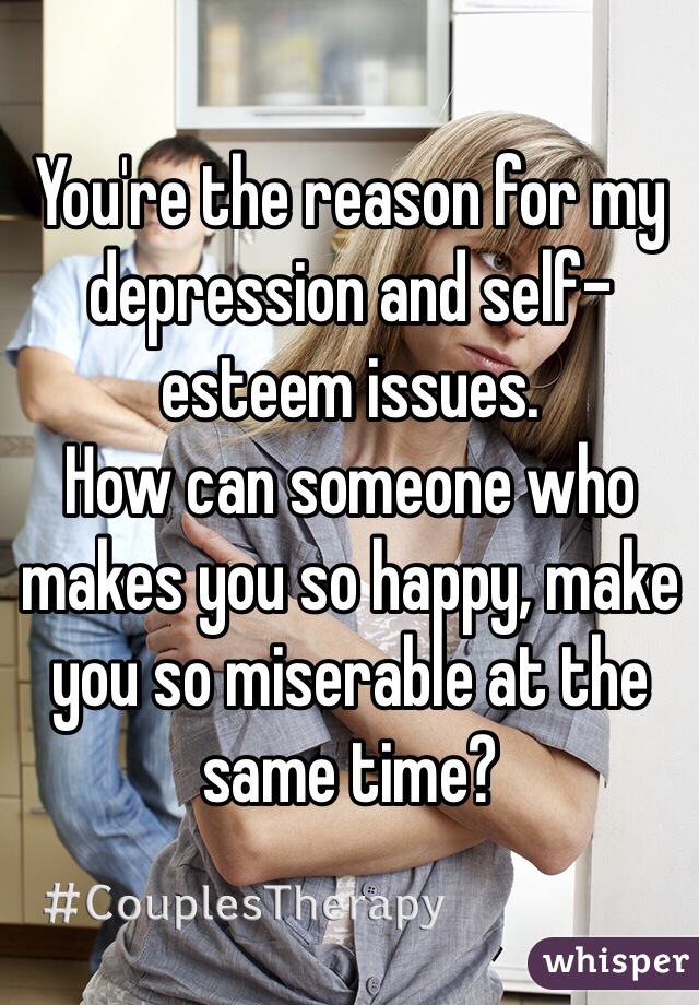 You're the reason for my depression and self-esteem issues. 
How can someone who makes you so happy, make you so miserable at the same time?