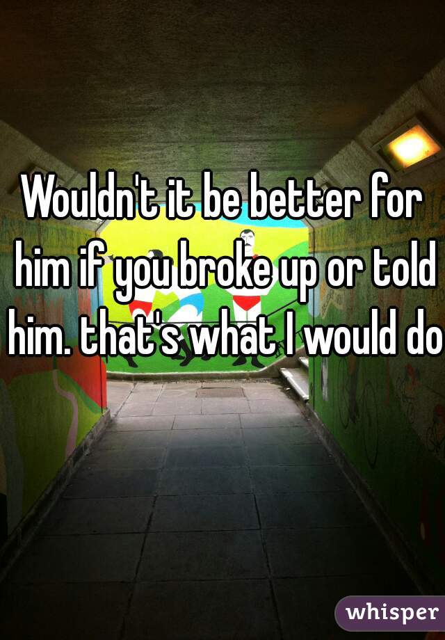 Wouldn't it be better for him if you broke up or told him. that's what I would do  