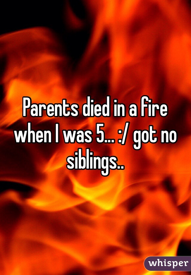 Parents died in a fire when I was 5... :/ got no siblings..