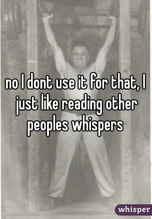 no I dont use it for that, I just like reading other peoples whispers 