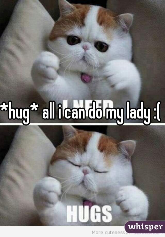 *hug* all i can do my lady :( 