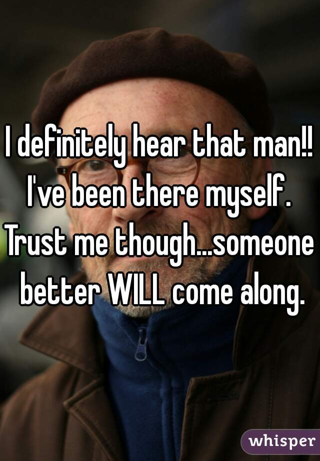 I definitely hear that man!!
I've been there myself.

Trust me though...someone better WILL come along.