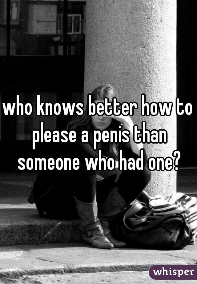 who knows better how to please a penis than someone who had one?