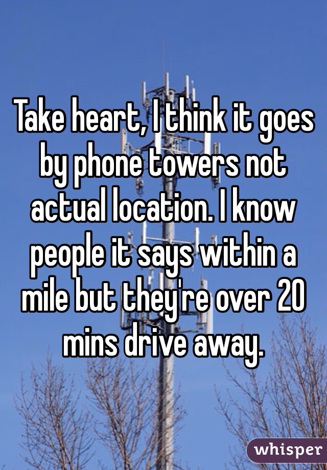 Take heart, I think it goes by phone towers not actual location. I know people it says within a mile but they're over 20 mins drive away.
