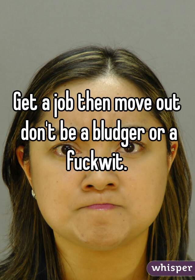 Get a job then move out don't be a bludger or a fuckwit. 