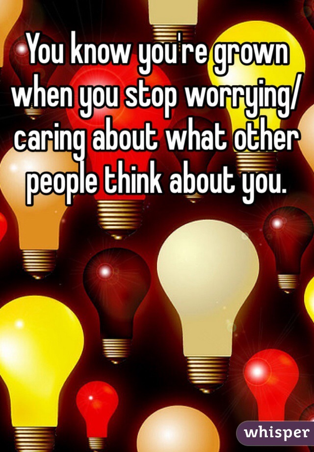 You know you're grown when you stop worrying/caring about what other people think about you. 