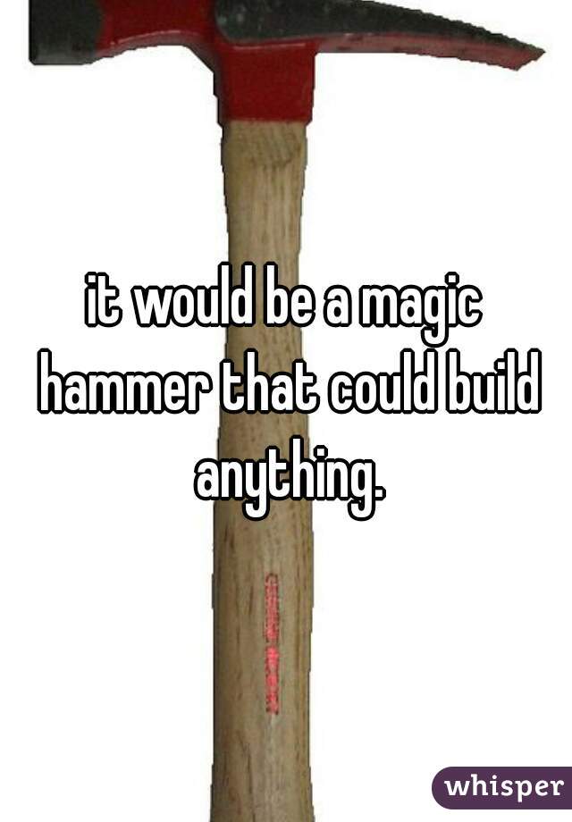 it would be a magic hammer that could build anything.