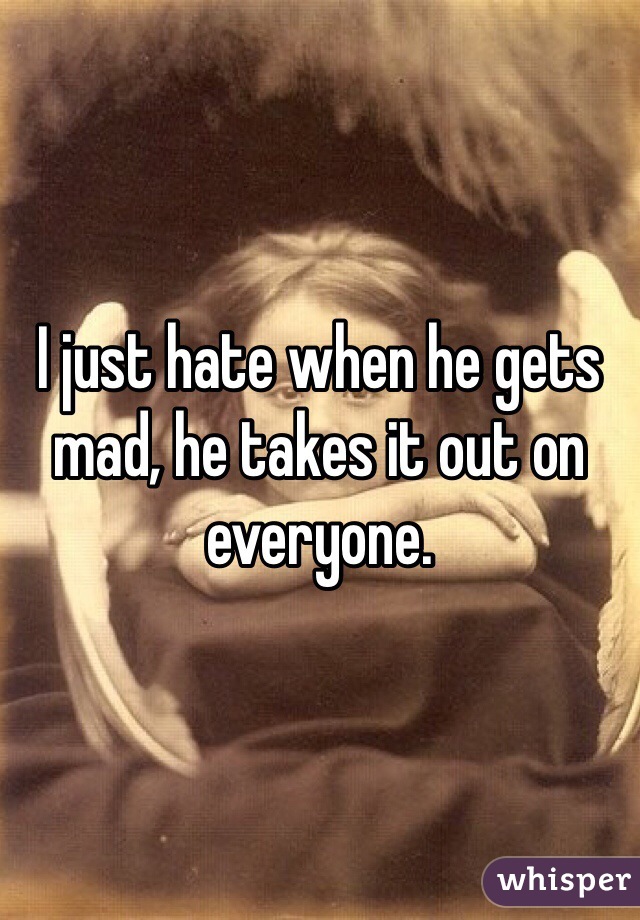 I just hate when he gets mad, he takes it out on everyone. 