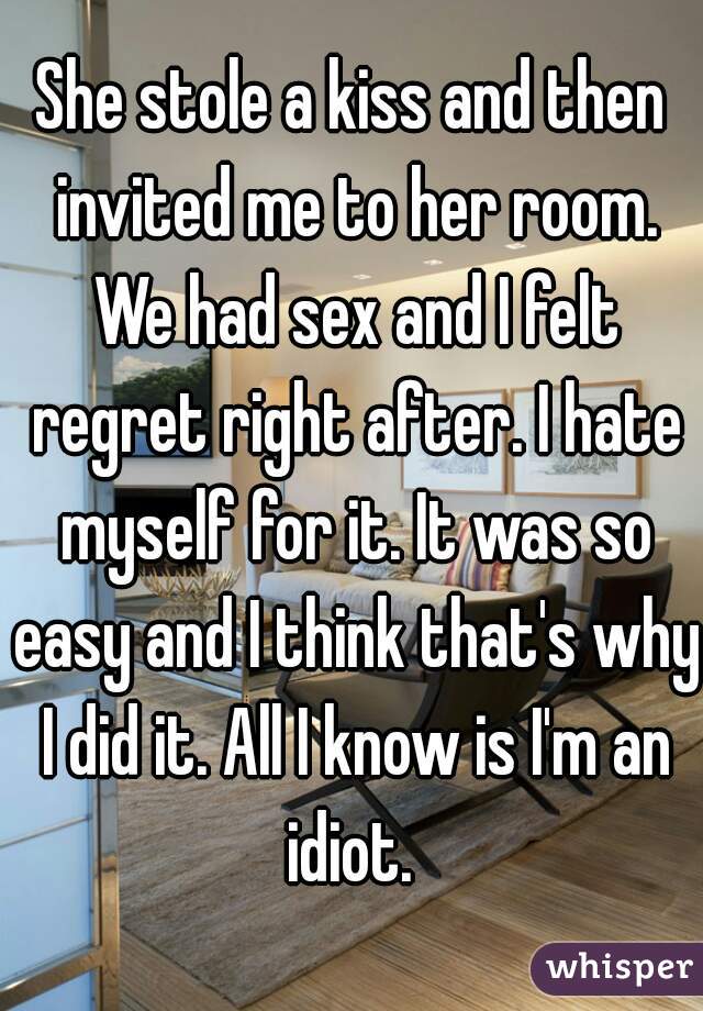 She stole a kiss and then invited me to her room. We had sex and I felt regret right after. I hate myself for it. It was so easy and I think that's why I did it. All I know is I'm an idiot. 