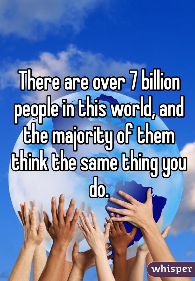 There are over 7 billion people in this world, and the majority of them think the same thing you do.