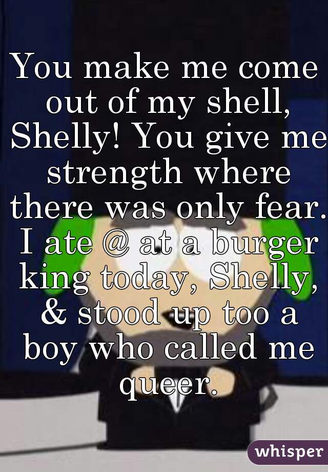 You make me come out of my shell, Shelly! You give me strength where there was only fear. I ate @ at a burger king today, Shelly, & stood up too a boy who called me queer.