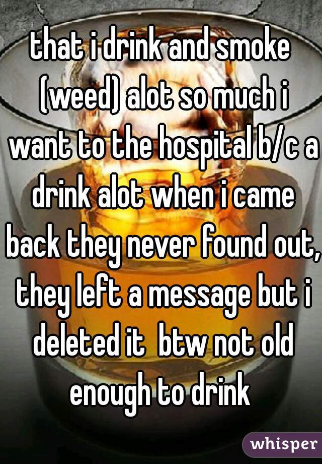 that i drink and smoke (weed) alot so much i want to the hospital b/c a drink alot when i came back they never found out, they left a message but i deleted it  btw not old enough to drink 