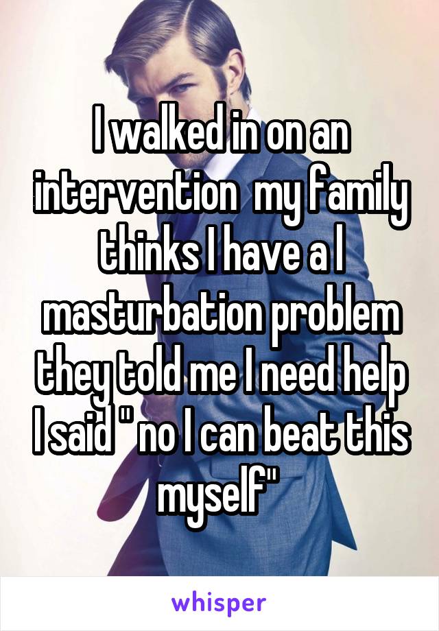 I walked in on an intervention  my family thinks I have a l masturbation problem they told me I need help I said " no I can beat this myself" 