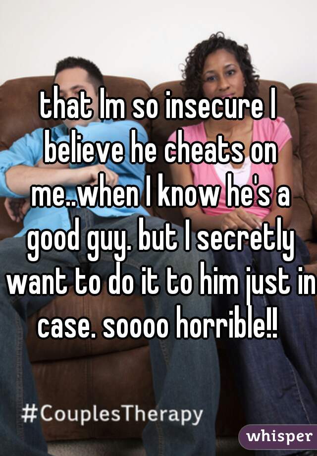 that Im so insecure I believe he cheats on me..when I know he's a good guy. but I secretly want to do it to him just in case. soooo horrible!! 