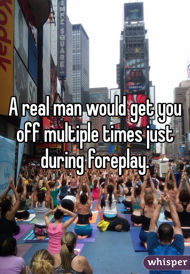 A real man would get you off multiple times just during foreplay.