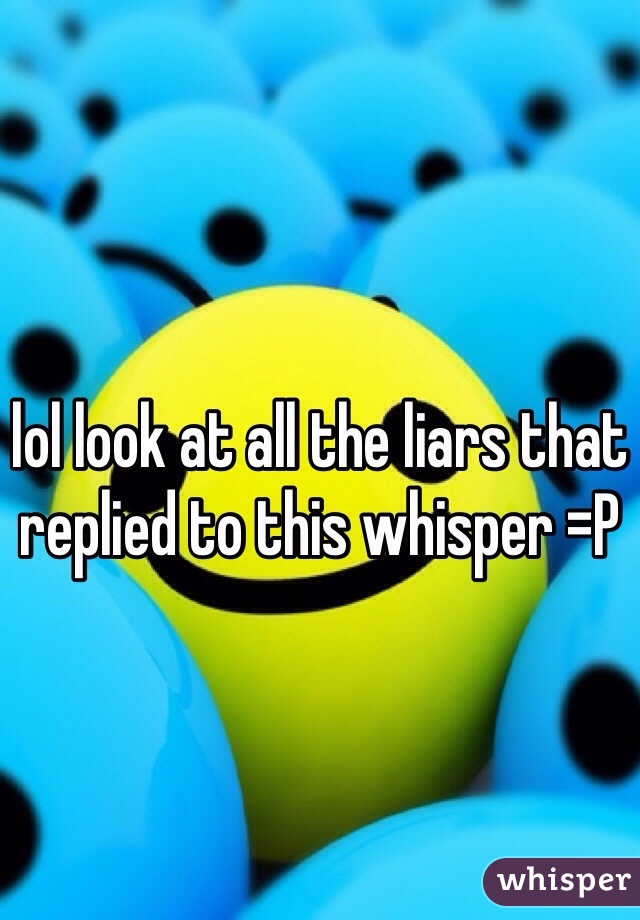 lol look at all the liars that replied to this whisper =P