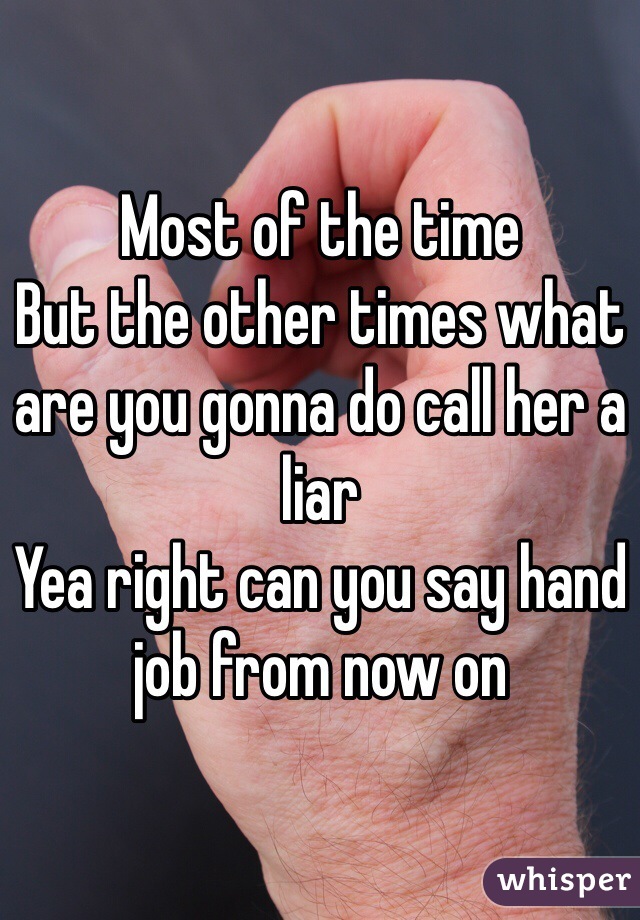 Most of the time 
But the other times what are you gonna do call her a liar 
Yea right can you say hand job from now on