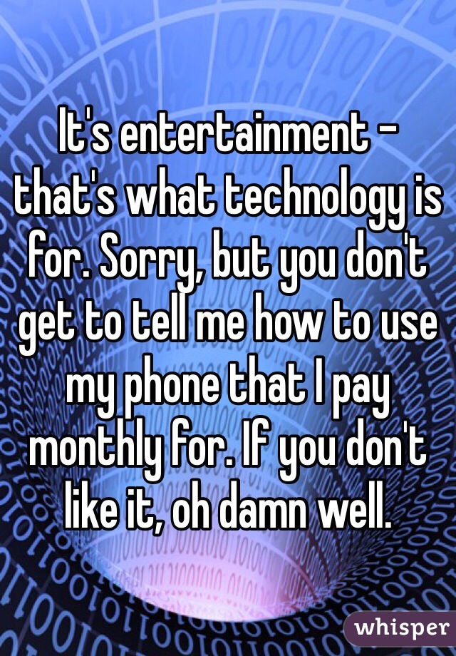 It's entertainment - that's what technology is for. Sorry, but you don't get to tell me how to use my phone that I pay monthly for. If you don't like it, oh damn well. 