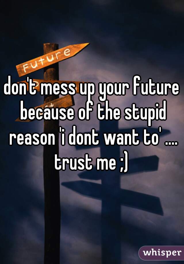don't mess up your future because of the stupid reason 'i dont want to' .... trust me ;) 