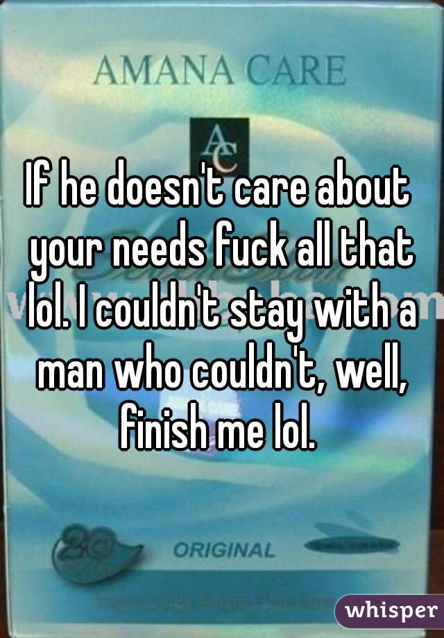 If he doesn't care about your needs fuck all that lol. I couldn't stay with a man who couldn't, well, finish me lol. 