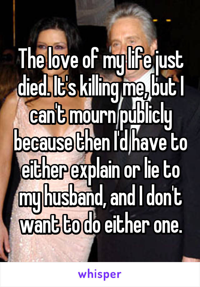 The love of my life just died. It's killing me, but I can't mourn publicly because then I'd have to either explain or lie to my husband, and I don't want to do either one.