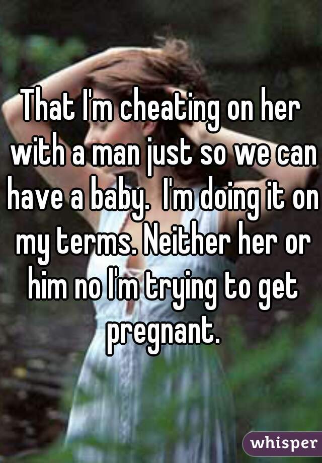 That I'm cheating on her with a man just so we can have a baby.  I'm doing it on my terms. Neither her or him no I'm trying to get pregnant.