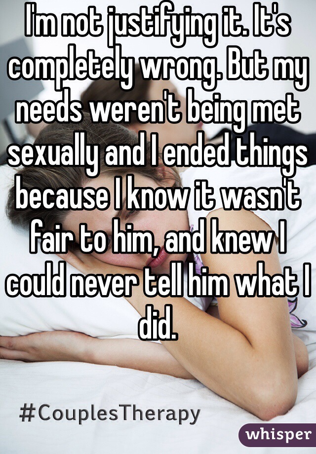 I'm not justifying it. It's completely wrong. But my needs weren't being met sexually and I ended things because I know it wasn't fair to him, and knew I could never tell him what I did. 