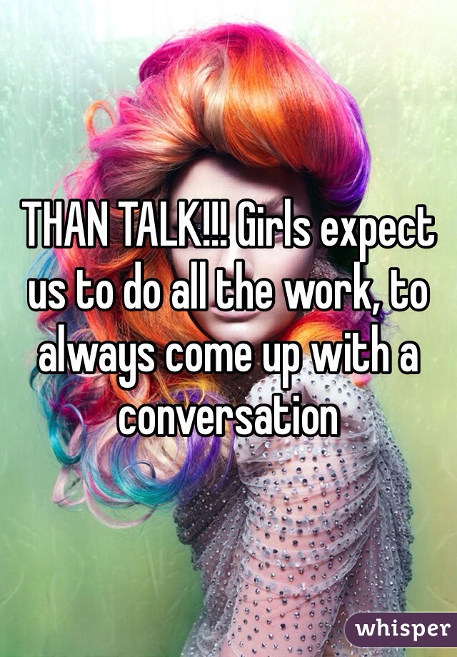 THAN TALK!!! Girls expect us to do all the work, to always come up with a conversation 