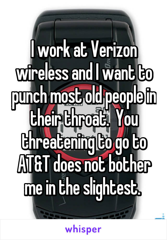 I work at Verizon wireless and I want to punch most old people in their throat.  You threatening to go to AT&T does not bother me in the slightest. 