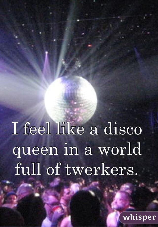 I feel like a disco queen in a world full of twerkers.