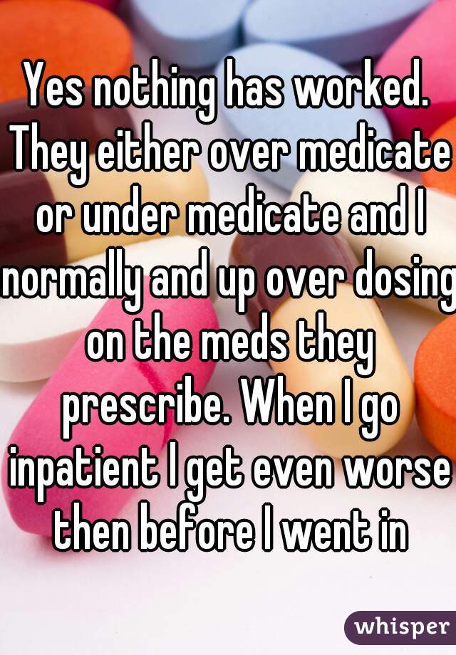 Yes nothing has worked. They either over medicate or under medicate and I normally and up over dosing on the meds they prescribe. When I go inpatient I get even worse then before I went in